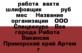 работа. вахта. шлифовщик. 50 000 руб./мес. › Название организации ­ ООО Спецресурс - Все города Работа » Вакансии   . Приморский край,Артем г.